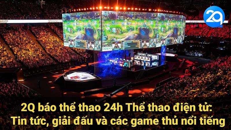 2Q báo thể thao 24h Thể thao điện tử: Tin tức, giải đấu và các game thủ nổi tiếng